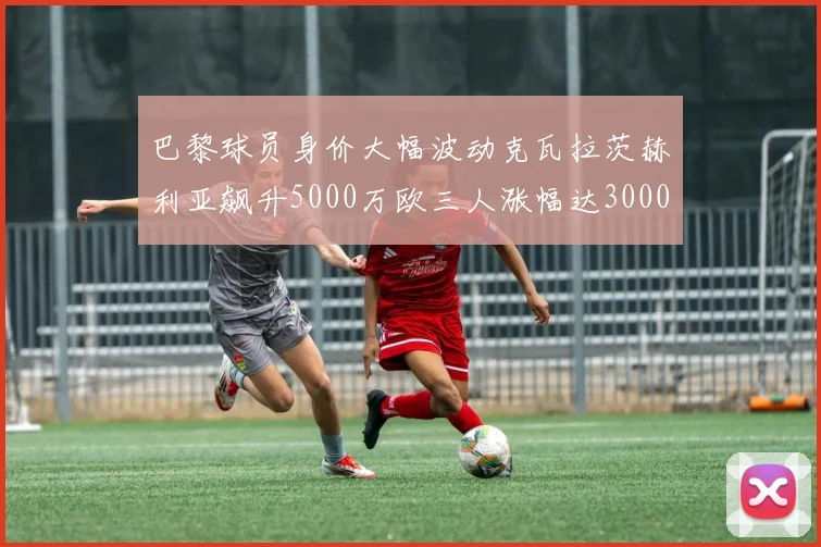 巴黎球员身价大幅波动克瓦拉茨赫利亚飙升5000万欧三人涨幅达3000万欧