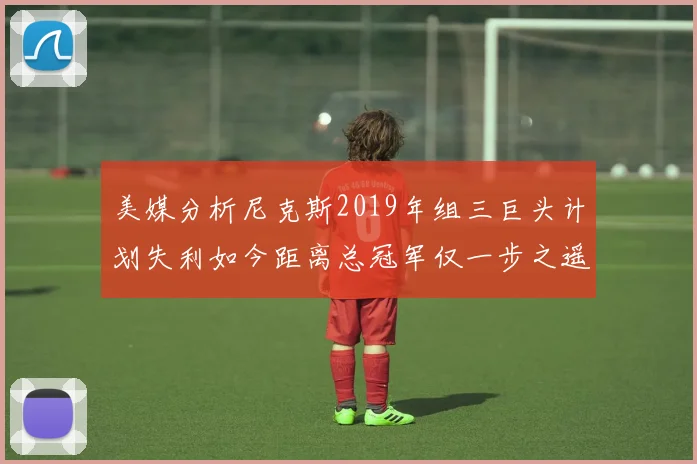 美媒分析尼克斯2019年组三巨头计划失利如今距离总冠军仅一步之遥