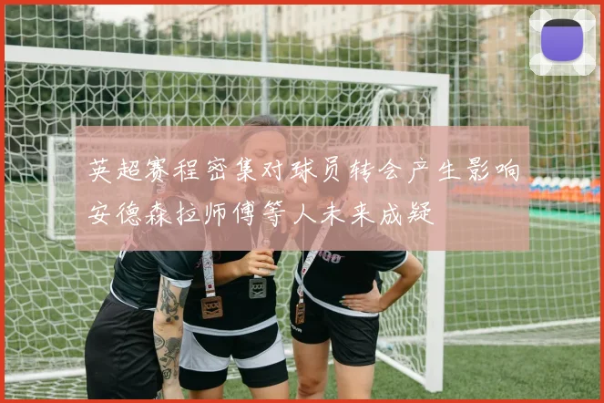 英超赛程密集对球员转会产生影响安德森拉师傅等人未来成疑