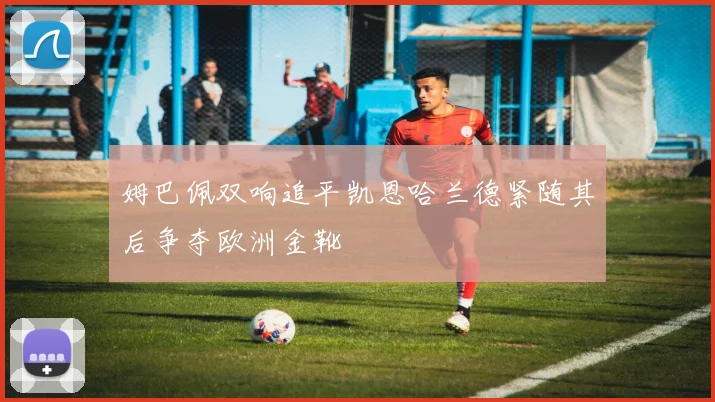 姆巴佩双响追平凯恩哈兰德紧随其后争夺欧洲金靴