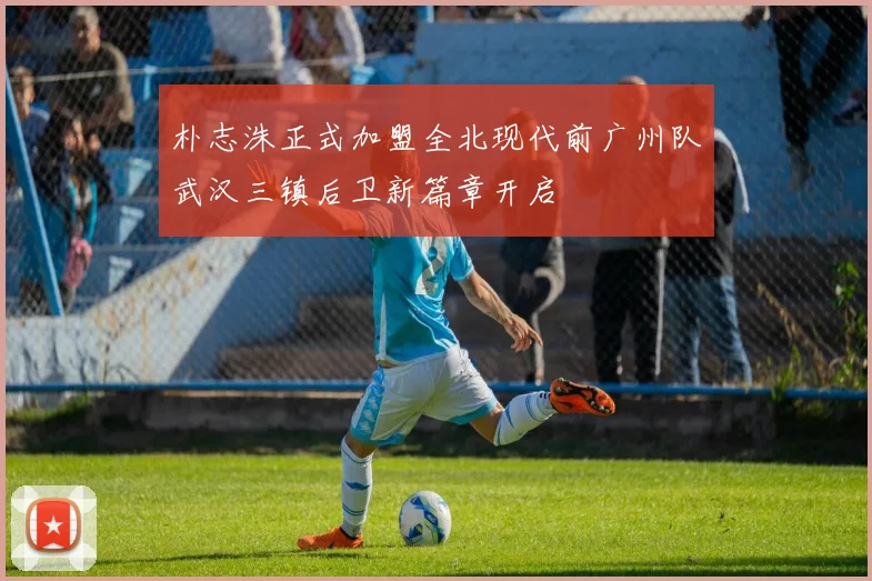 朴志洙正式加盟全北现代前广州队武汉三镇后卫新篇章开启
