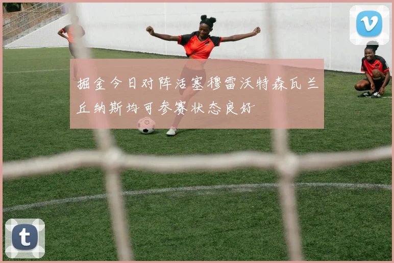 掘金今日对阵活塞穆雷沃特森瓦兰丘纳斯均可参赛状态良好