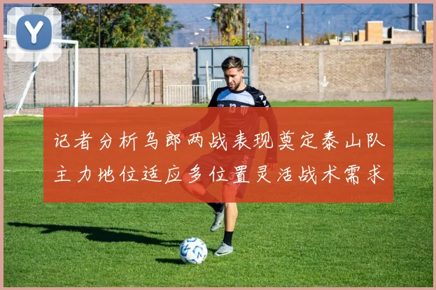 记者分析乌郎两战表现奠定泰山队主力地位适应多位置灵活战术需求