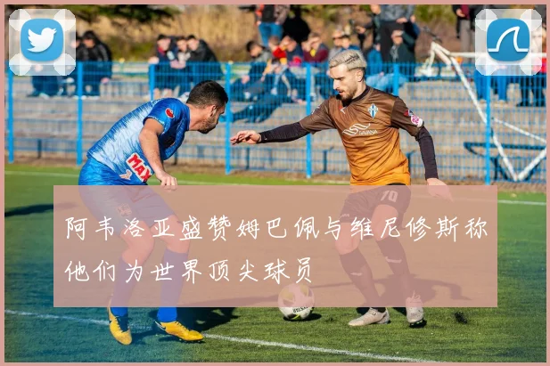 阿韦洛亚盛赞姆巴佩与维尼修斯称他们为世界顶尖球员