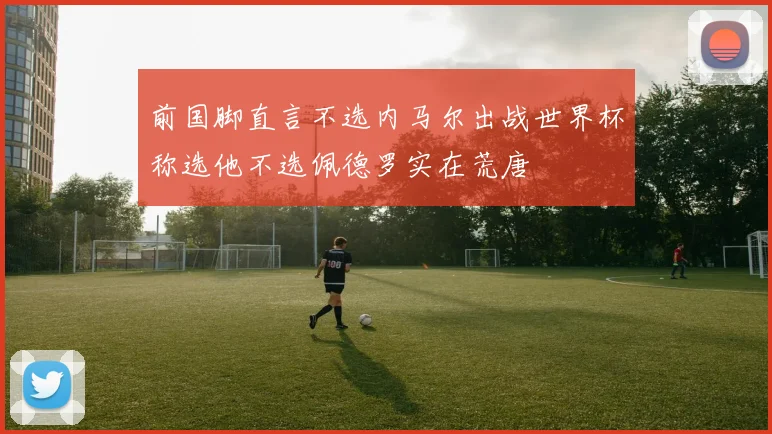 前国脚直言不选内马尔出战世界杯称选他不选佩德罗实在荒唐