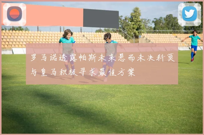 罗马诺透露帕斯未来悬而未决科莫与皇马积极寻求最佳方案