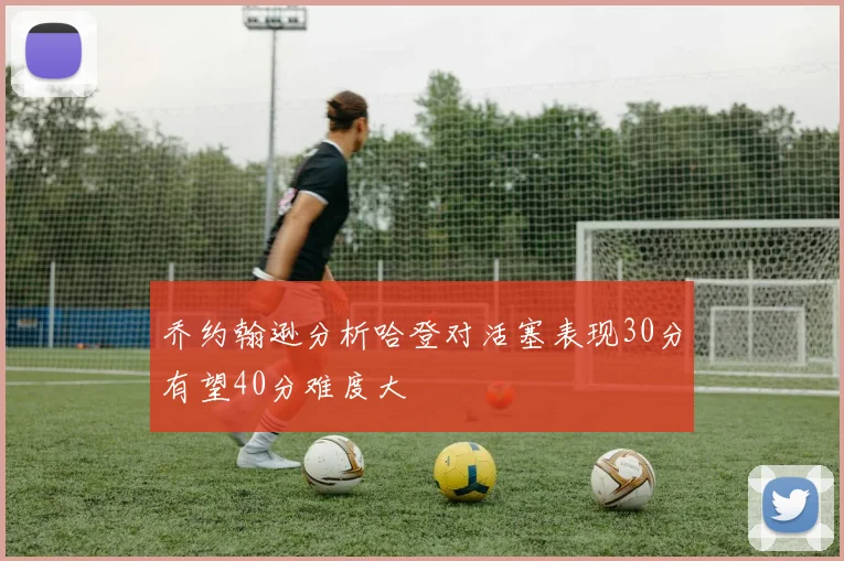 乔约翰逊分析哈登对活塞表现30分有望40分难度大