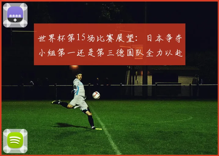 世界杯第15场比赛展望：日本争夺小组第一还是第三德国队全力以赴不轻言放水