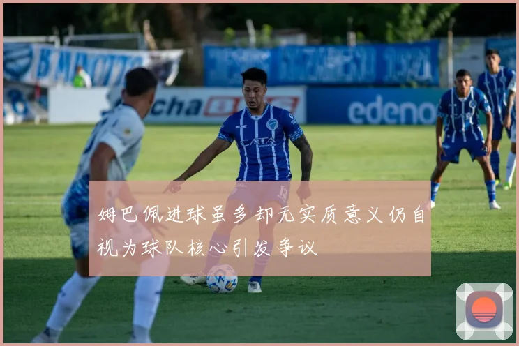 姆巴佩进球虽多却无实质意义仍自视为球队核心引发争议