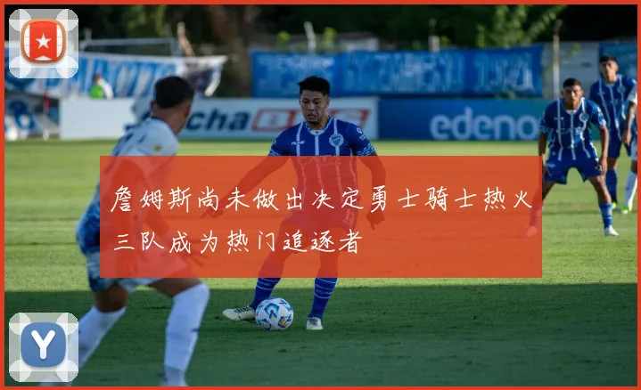 詹姆斯尚未做出决定勇士骑士热火三队成为热门追逐者
