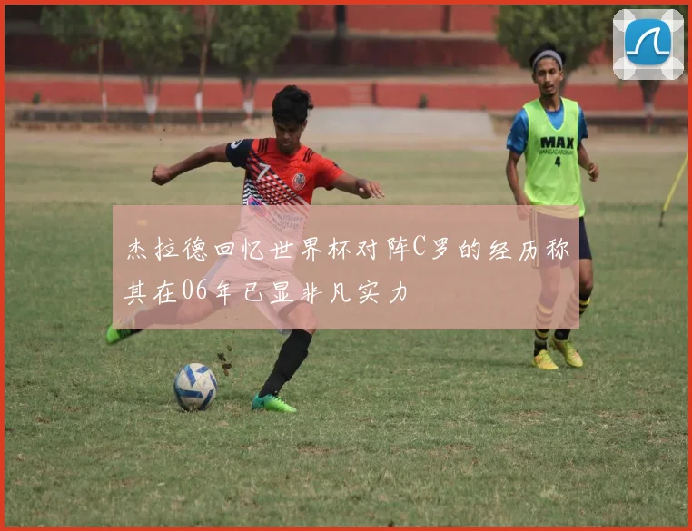 杰拉德回忆世界杯对阵C罗的经历称其在06年已显非凡实力