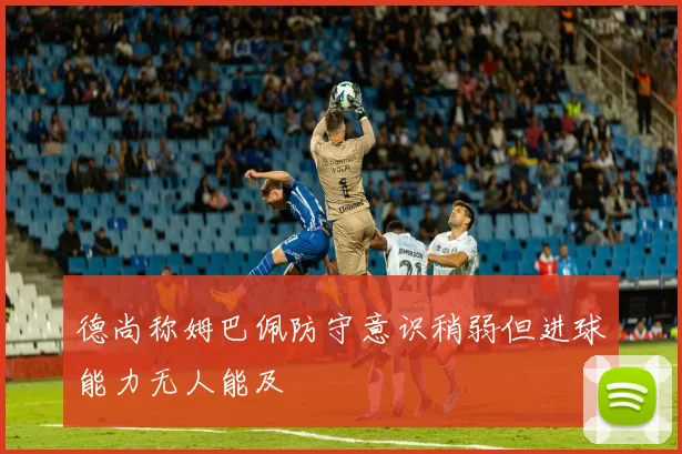 德尚称姆巴佩防守意识稍弱但进球能力无人能及