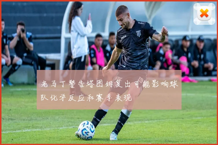 老马丁警告塔图姆复出可能影响球队化学反应和赛季表现