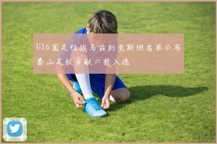 U16国足征战乌兹别克斯坦名单公布泰山足校贡献六将入选