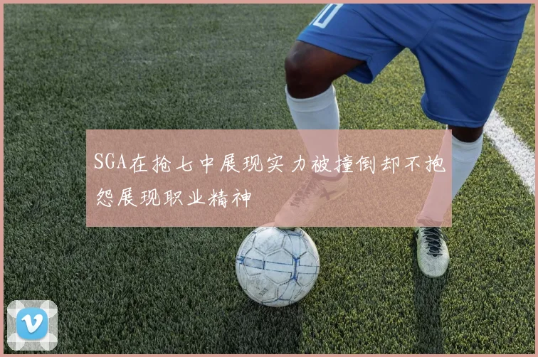 SGA在抢七中展现实力被撞倒却不抱怨展现职业精神