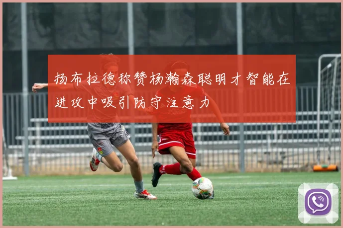 扬布拉德称赞杨瀚森聪明才智能在进攻中吸引防守注意力