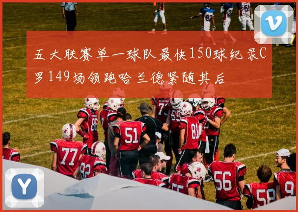 五大联赛单一球队最快150球纪录C罗149场领跑哈兰德紧随其后