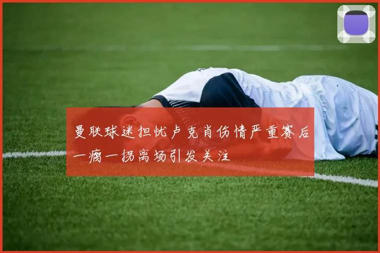 曼联球迷担忧卢克肖伤情严重赛后一瘸一拐离场引发关注