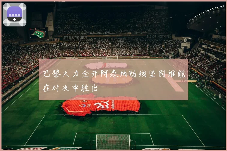 巴黎火力全开阿森纳防线坚固谁能在对决中胜出