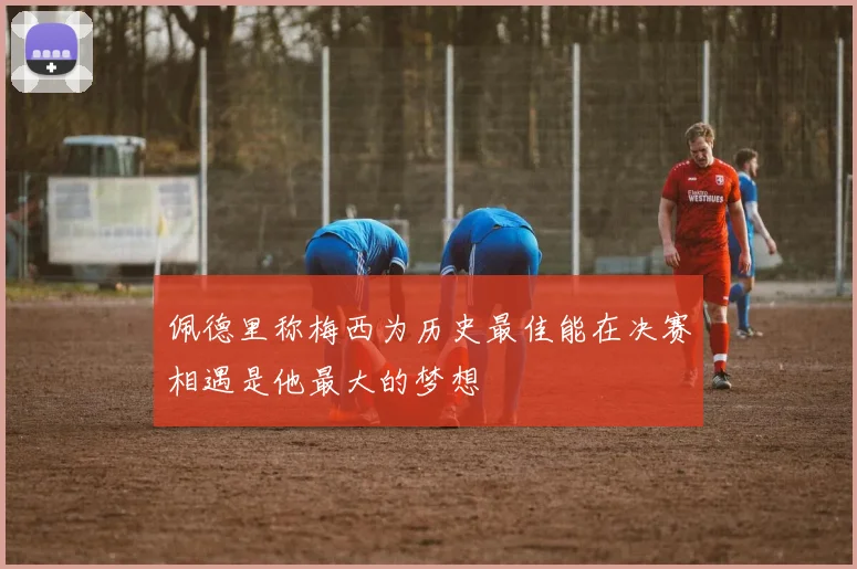 佩德里称梅西为历史最佳能在决赛相遇是他最大的梦想