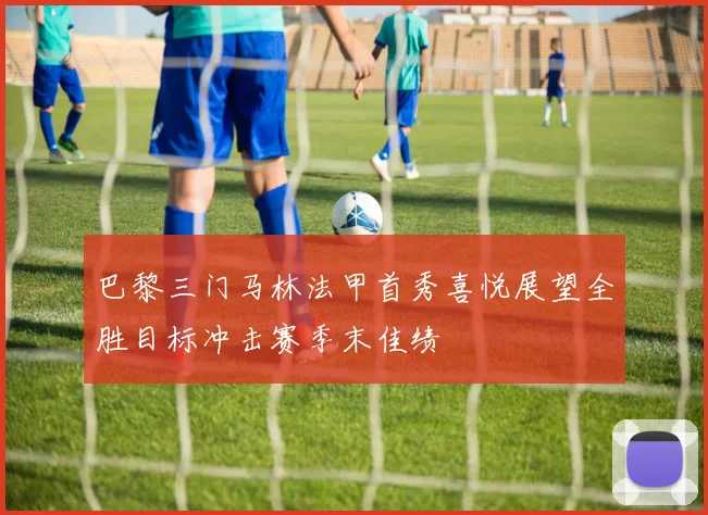 巴黎三门马林法甲首秀喜悦展望全胜目标冲击赛季末佳绩