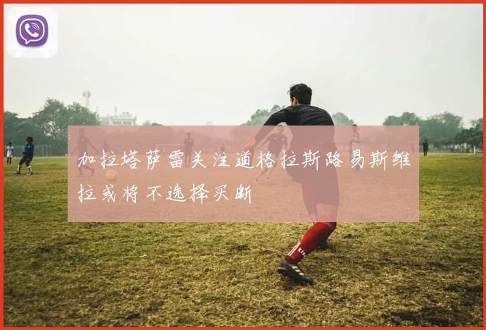 加拉塔萨雷关注道格拉斯路易斯维拉或将不选择买断