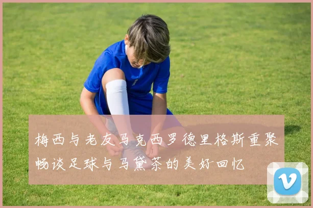 梅西与老友马克西罗德里格斯重聚畅谈足球与马黛茶的美好回忆