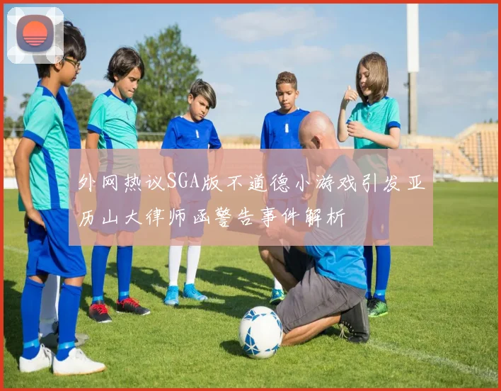 外网热议SGA版不道德小游戏引发亚历山大律师函警告事件解析